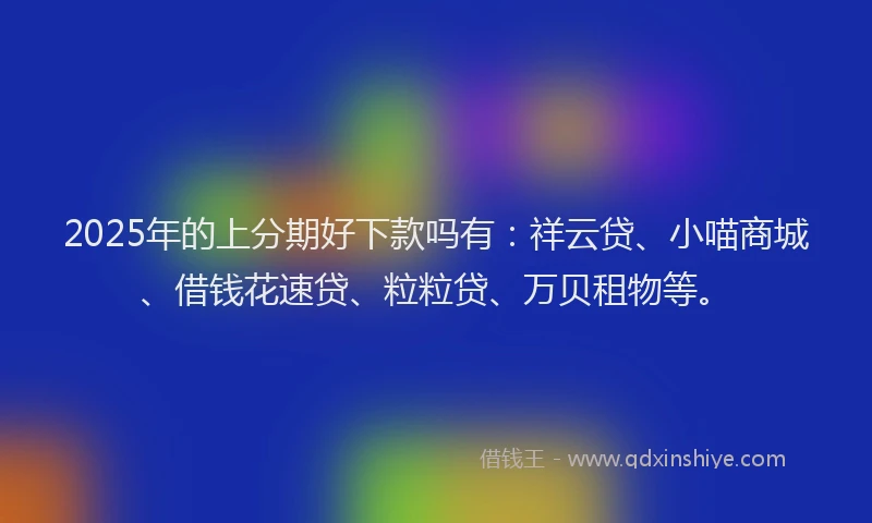 2025年的上分期好下款吗有：祥云贷、小喵商城、借钱花速贷、粒粒贷、万贝租物等。