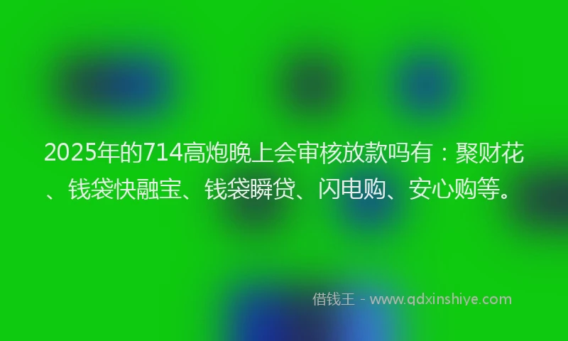 2025年的714高炮晚上会审核放款吗有:聚财花、钱袋快融宝、钱袋瞬贷、闪电购、安心购等。