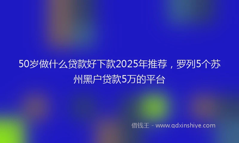 50岁做什么贷款好下款2025年推荐，罗列5个苏州黑户贷款5万的平台