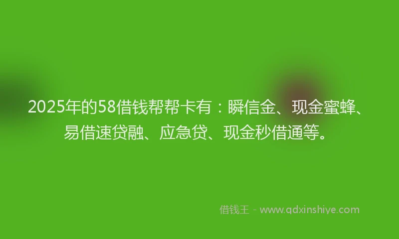 2025年的58借钱帮帮卡有：瞬信金、现金蜜蜂、易借速贷融、应急贷、现金秒借通等。