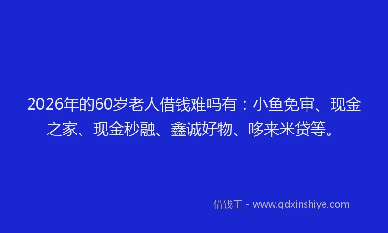 2026年的60岁老人借钱难吗有：小鱼免审、现金之家、现金秒融、鑫诚好物、哆来米贷等。