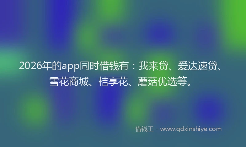2026年的app同时借钱有：我来贷、爱达速贷、雪花商城、桔享花、蘑菇优选等。