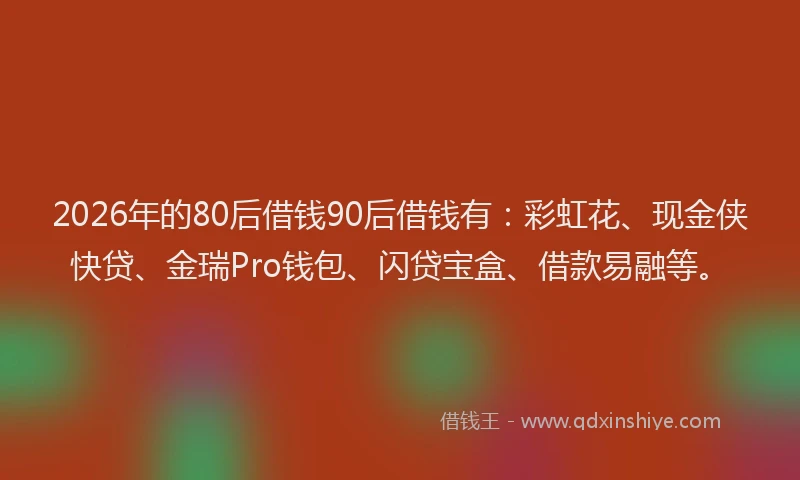 2026年的80后借钱90后借钱有：彩虹花、现金侠快贷、金瑞Pro钱包、闪贷宝盒、借款易融等。