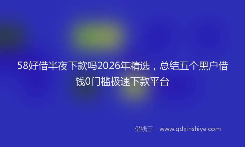58好借半夜下款吗2026年精选,总结五个黑户借钱0门槛极速下款平台