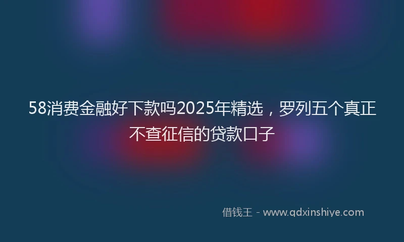 58消费金融好下款吗2025年精选，罗列五个真正不查征信的贷款口子