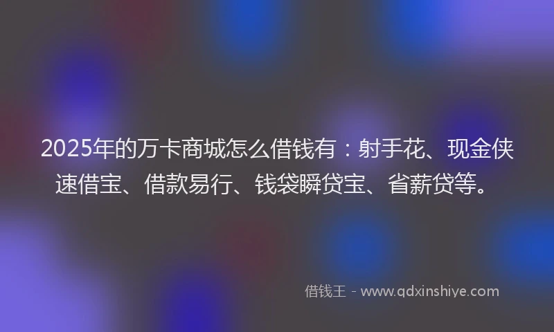 2025年的万卡商城怎么借钱有:射手花、现金侠速借宝、借款易行、钱袋瞬贷宝、省薪贷等。