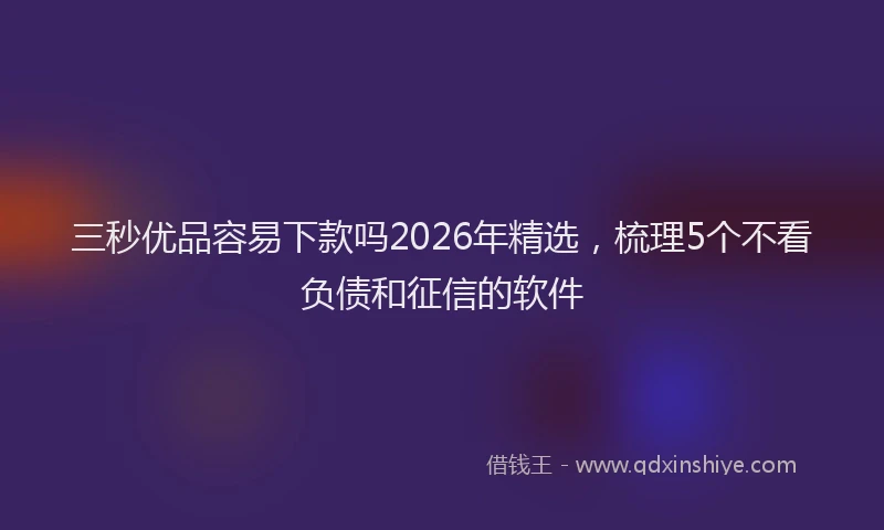 三秒优品容易下款吗2026年精选，梳理5个不看负债和征信的软件
