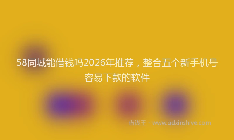 58同城能借钱吗2026年推荐，整合五个新手机号容易下款的软件