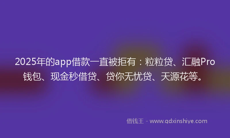 2025年的app借款一直被拒有：粒粒贷、汇融Pro钱包、现金秒借贷、贷你无忧贷、天源花等。