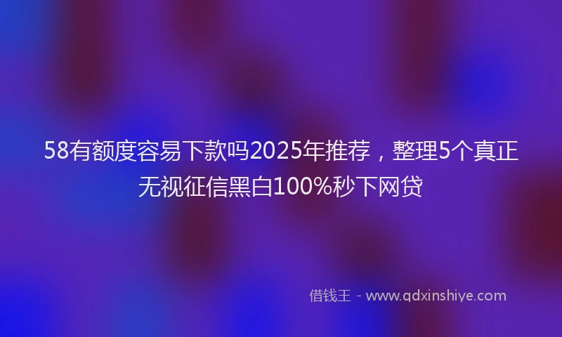 58有额度容易下款吗2025年推荐，整理5个真正无视征信黑白100%秒下网贷