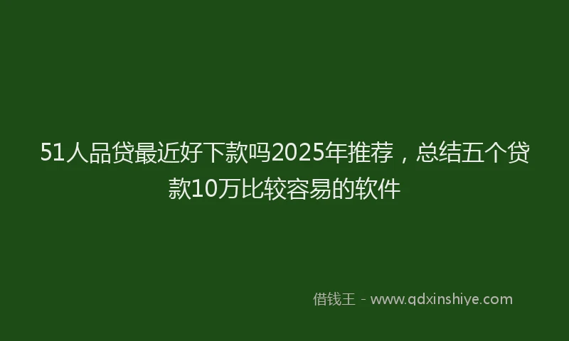 51人品贷最近好下款吗2025年推荐，总结五个贷款10万比较容易的软件