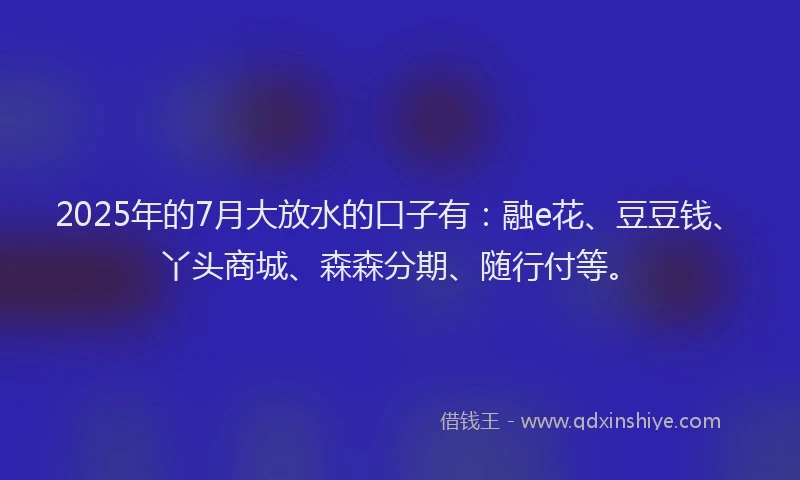 2025年的7月大放水的口子有：融e花、豆豆钱、丫头商城、森森分期、随行付等。