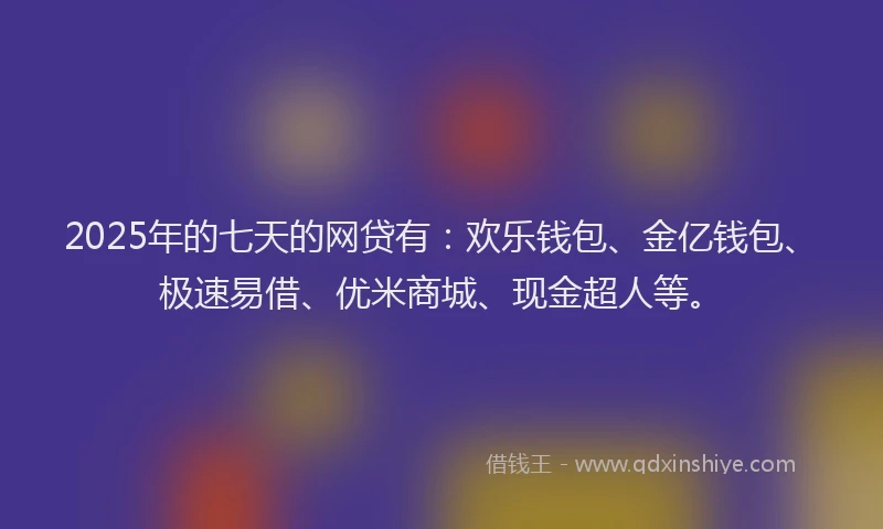 2025年的七天的网贷有：欢乐钱包、金亿钱包、极速易借、优米商城、现金超人等。