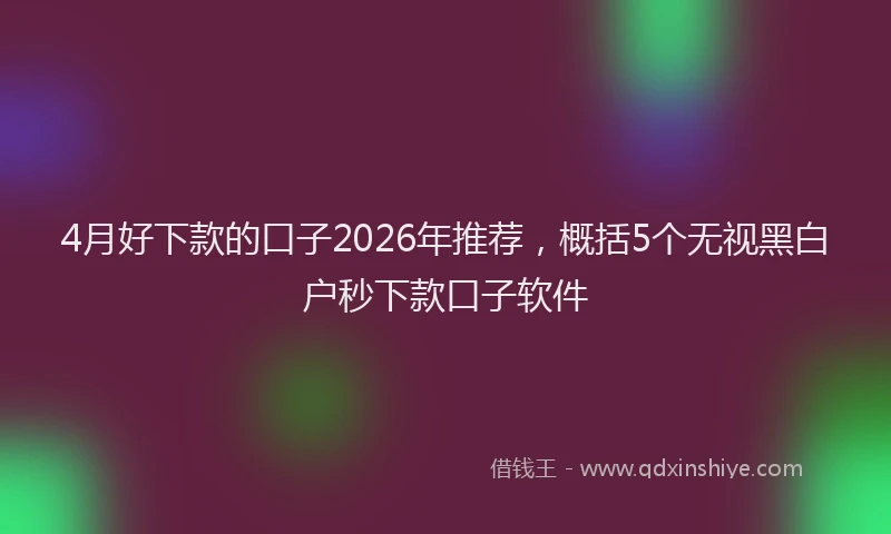 4月好下款的口子2026年推荐，概括5个无视黑白户秒下款口子软件