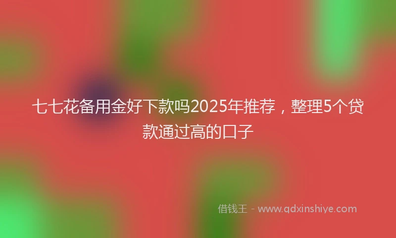 七七花备用金好下款吗2025年推荐，整理5个贷款通过高的口子