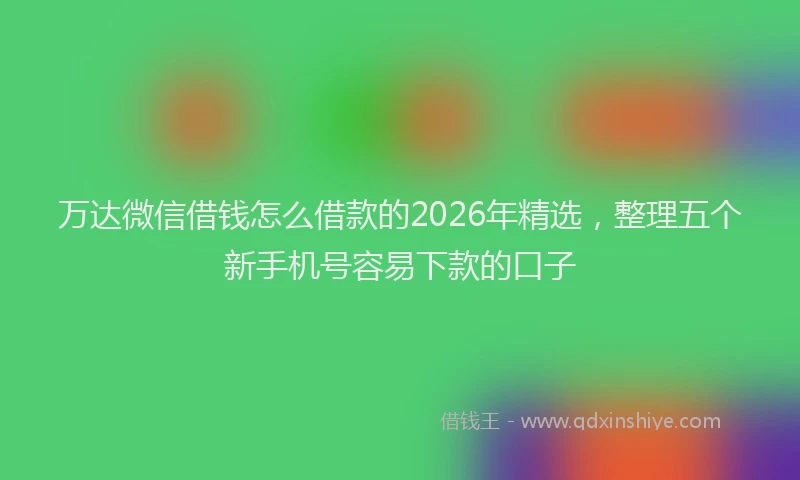 万达微信借钱怎么借款的2026年精选，整理五个新手机号容易下款的口子