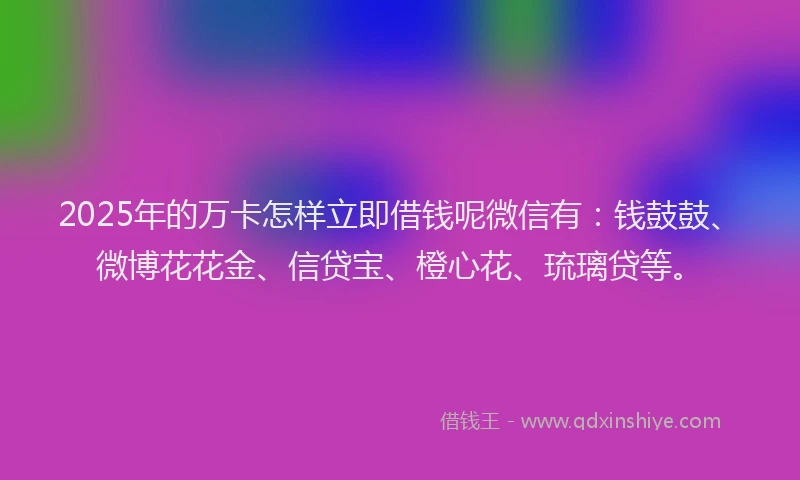 2025年的万卡怎样立即借钱呢微信有：钱鼓鼓、微博花花金、信贷宝、橙心花、琉璃贷等。