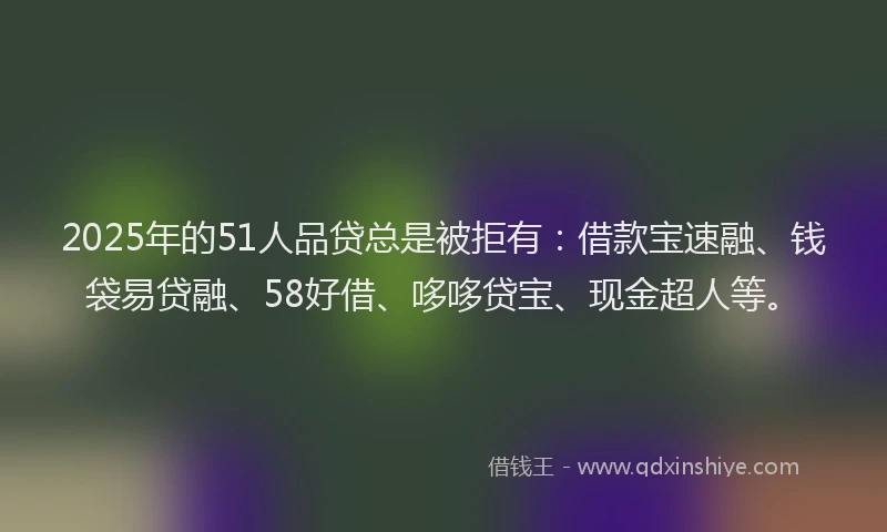 2025年的51人品贷总是被拒有：借款宝速融、钱袋易贷融、58好借、哆哆贷宝、现金超人等。