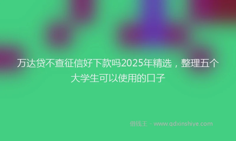 万达贷不查征信好下款吗2025年精选，整理五个大学生可以使用的口子