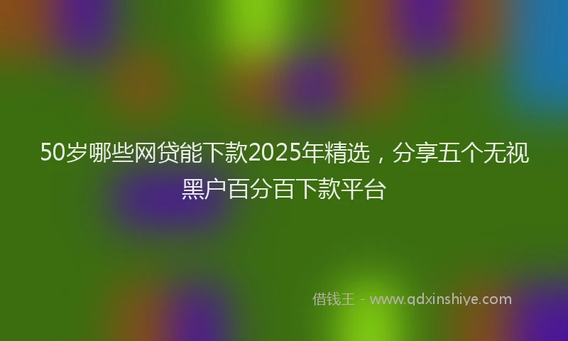 50岁哪些网贷能下款2025年精选，分享五个无视黑户百分百下款平台