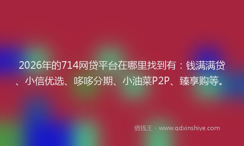 2026年的714网贷平台在哪里找到有:钱满满贷、小信优选、哆哆分期、小油菜P2P、臻享购等。