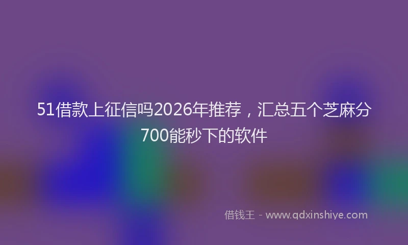 51借款上征信吗2026年推荐，汇总五个芝麻分700能秒下的软件