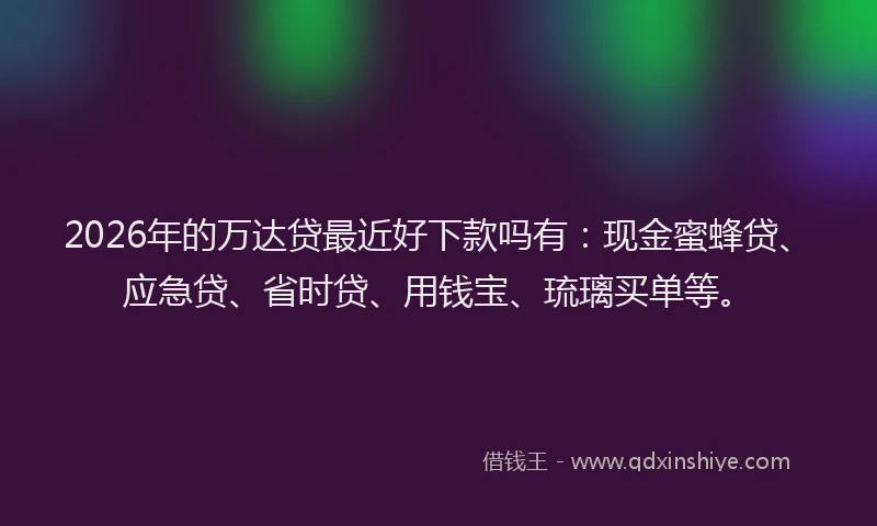 2026年的万达贷最近好下款吗有：现金蜜蜂贷、应急贷、省时贷、用钱宝、琉璃买单等。