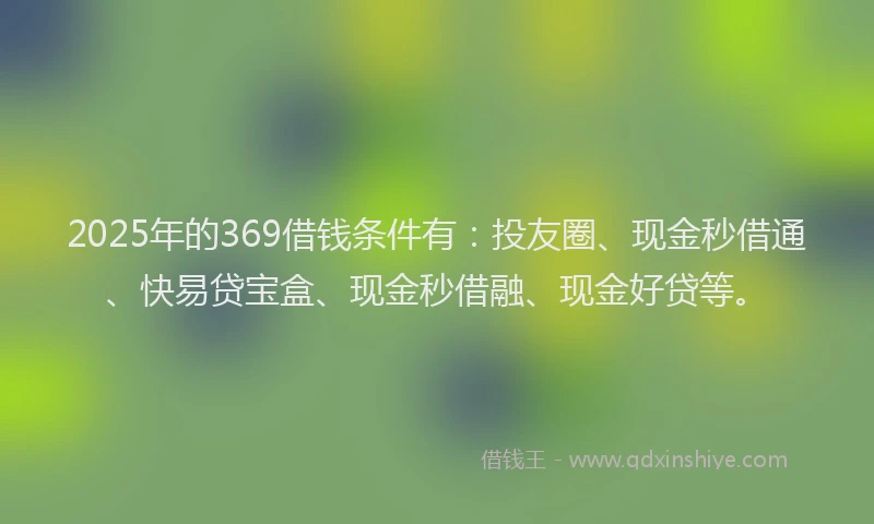 2025年的369借钱条件有:投友圈、现金秒借通、快易贷宝盒、现金秒借融、现金好贷等。