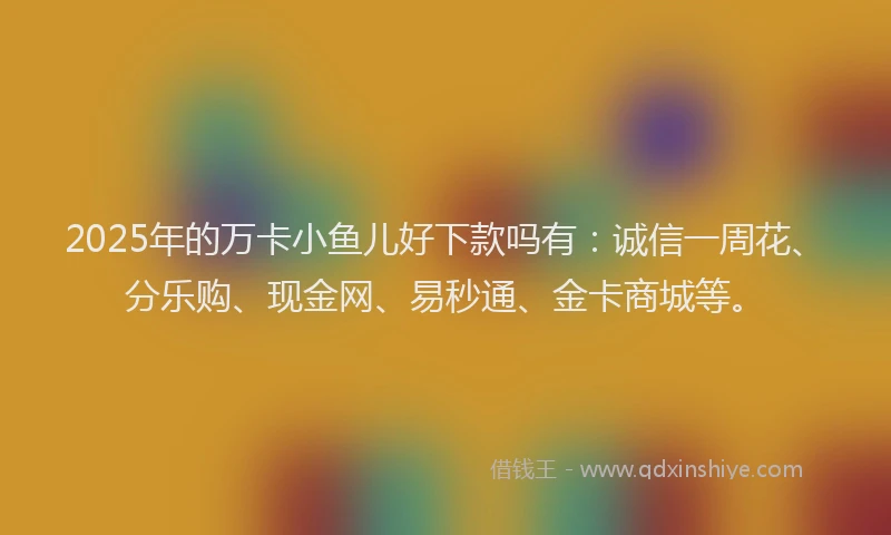 2025年的万卡小鱼儿好下款吗有：诚信一周花、分乐购、现金网、易秒通、金卡商城等。