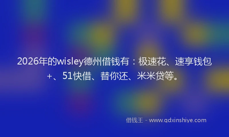 2026年的wisley德州借钱有：极速花、速享钱包+、51快借、替你还、米米贷等。