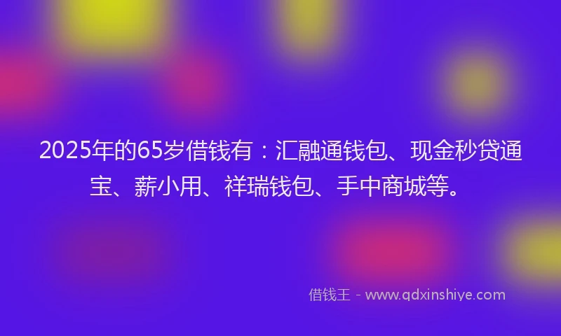2025年的65岁借钱有:汇融通钱包、现金秒贷通宝、薪小用、祥瑞钱包、手中商城等。
