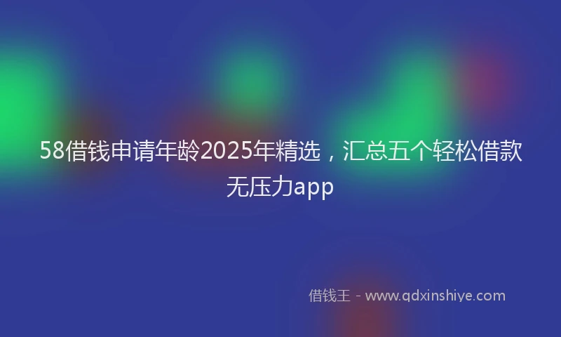 58借钱申请年龄2025年精选，汇总五个轻松借款无压力app