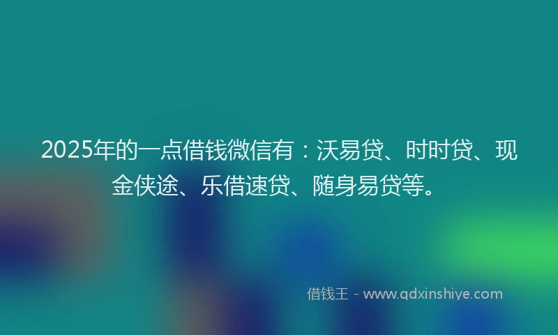 2025年的一点借钱微信有：沃易贷、时时贷、现金侠途、乐借速贷、随身易贷等。