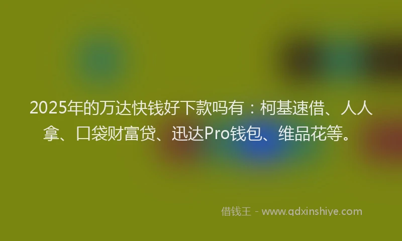 2025年的万达快钱好下款吗有：柯基速借、人人拿、口袋财富贷、迅达Pro钱包、维品花等。