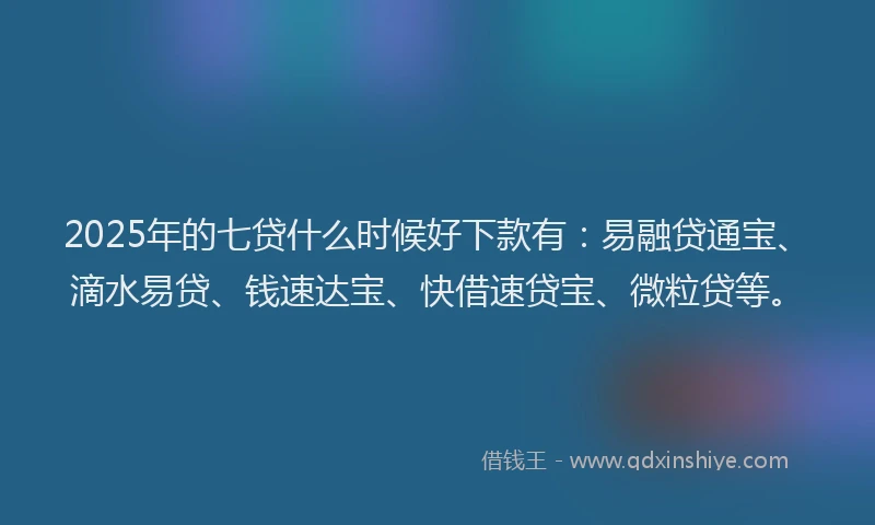2025年的七贷什么时候好下款有：易融贷通宝、滴水易贷、钱速达宝、快借速贷宝、微粒贷等。
