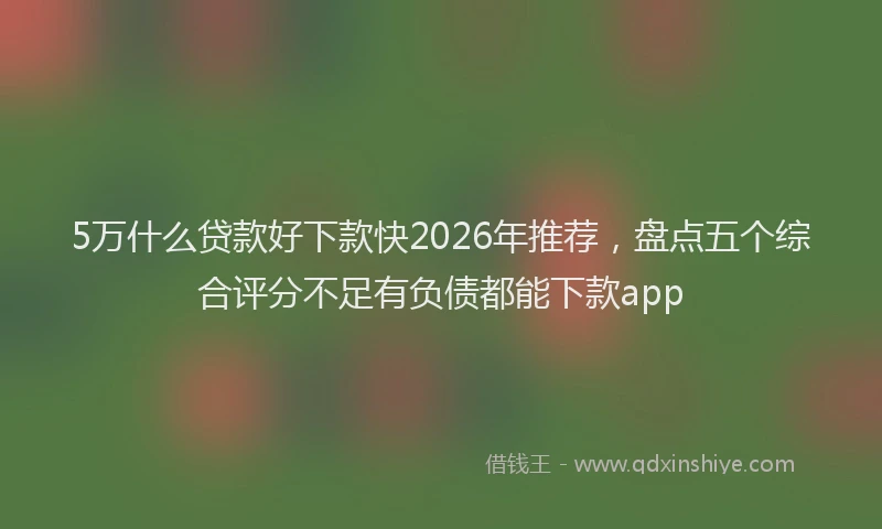 5万什么贷款好下款快2026年推荐，盘点五个综合评分不足有负债都能下款app