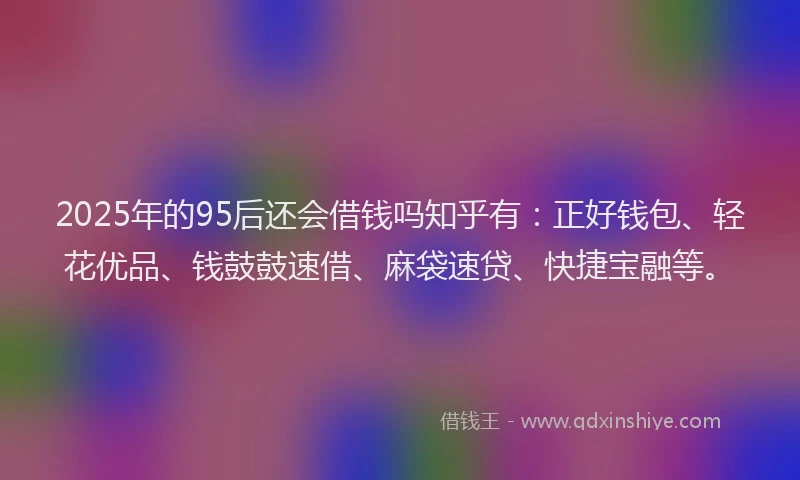 2025年的95后还会借钱吗知乎有：正好钱包、轻花优品、钱鼓鼓速借、麻袋速贷、快捷宝融等。