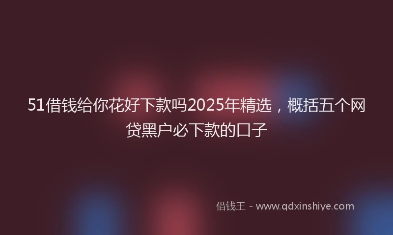 51借钱给你花好下款吗2025年精选，概括五个网贷黑户必下款的口子