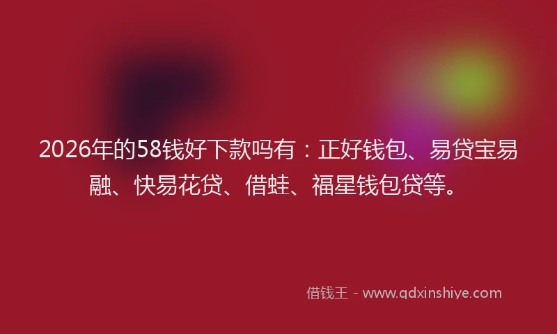 2026年的58钱好下款吗有：正好钱包、易贷宝易融、快易花贷、借蛙、福星钱包贷等。