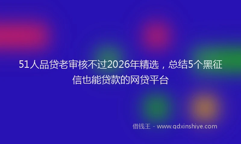 51人品贷老审核不过2026年精选，总结5个黑征信也能贷款的网贷平台