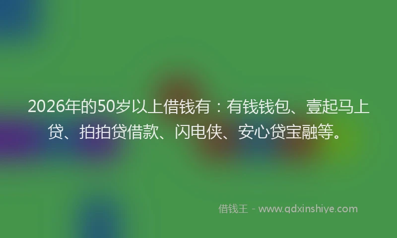 2026年的50岁以上借钱有：有钱钱包、壹起马上贷、拍拍贷借款、闪电侠、安心贷宝融等。