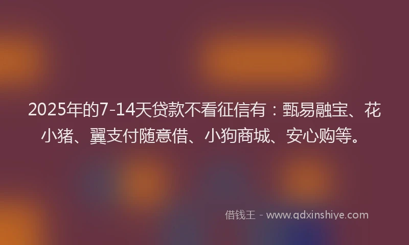 2025年的7-14天贷款不看征信有：甄易融宝、花小猪、翼支付随意借、小狗商城、安心购等。
