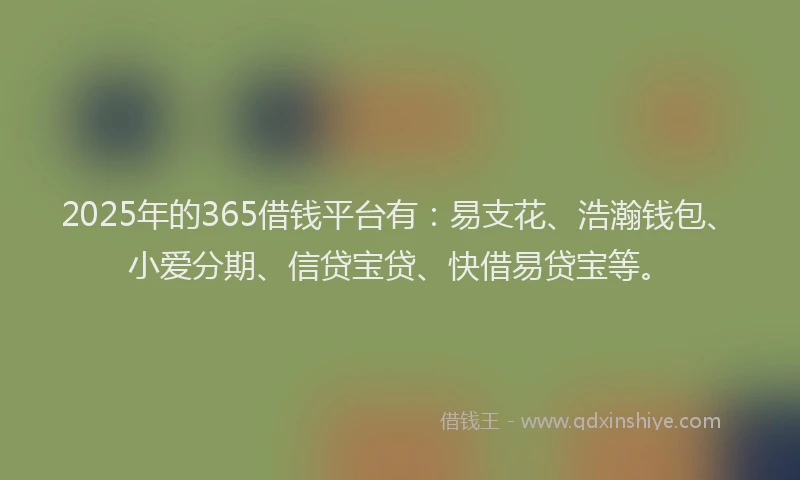 2025年的365借钱平台有:易支花、浩瀚钱包、小爱分期、信贷宝贷、快借易贷宝等。
