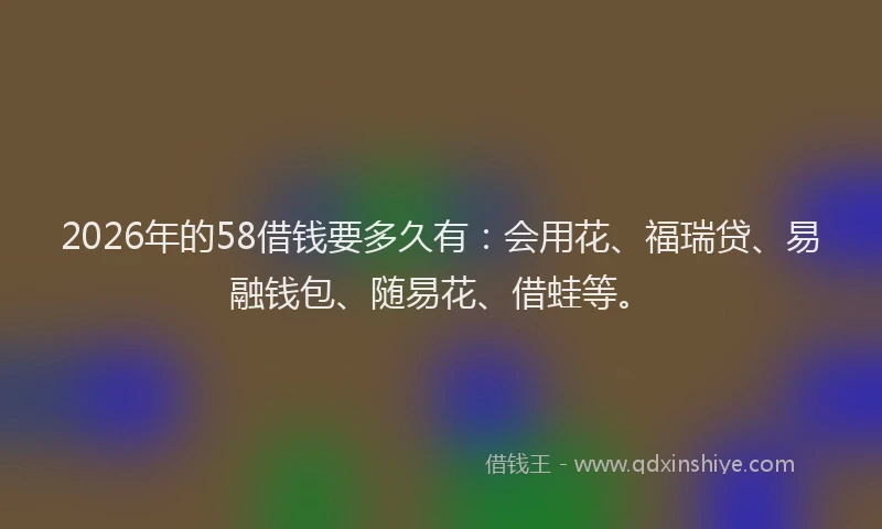 2026年的58借钱要多久有:会用花、福瑞贷、易融钱包、随易花、借蛙等。