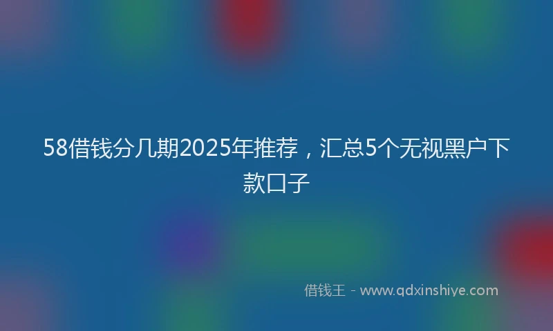 58借钱分几期2025年推荐，汇总5个无视黑户下款口子