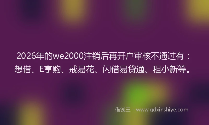 2026年的we2000注销后再开户审核不通过有:想借、E享购、戒易花、闪借易贷通、租小新等。