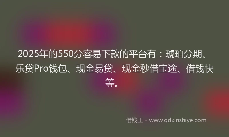 2025年的550分容易下款的平台有:琥珀分期、乐贷Pro钱包、现金易贷、现金秒借宝途、借钱快等。