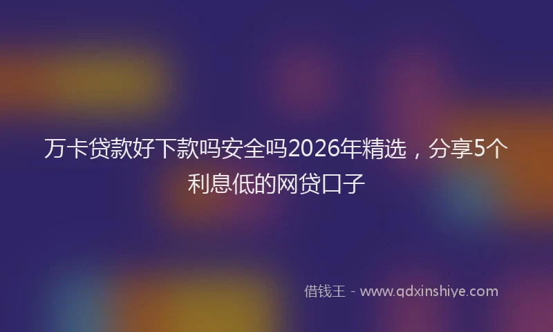 万卡贷款好下款吗安全吗2026年精选，分享5个利息低的网贷口子