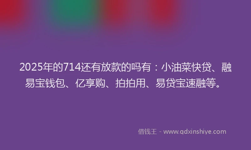2025年的714还有放款的吗有：小油菜快贷、融易宝钱包、亿享购、拍拍用、易贷宝速融等。