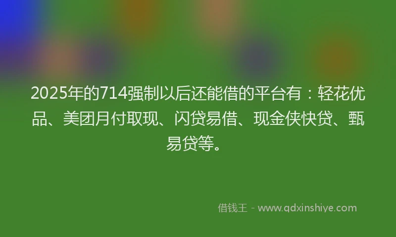 2025年的714强制以后还能借的平台有:轻花优品、美团月付取现、闪贷易借、现金侠快贷、甄易贷等。